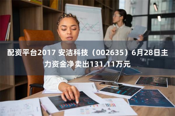 配资平台2017 安洁科技（002635）6月28日主力资金净卖出131.11万元