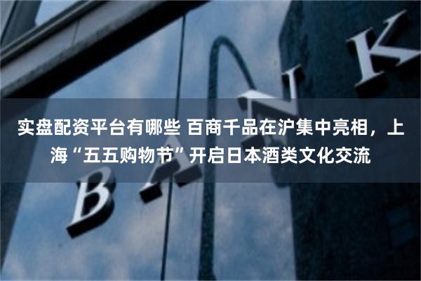 实盘配资平台有哪些 百商千品在沪集中亮相，上海“五五购物节”开启日本酒类文化交流