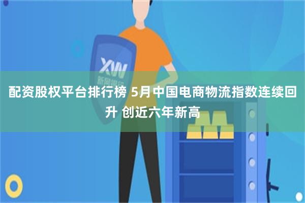 配资股权平台排行榜 5月中国电商物流指数连续回升 创近六年新高