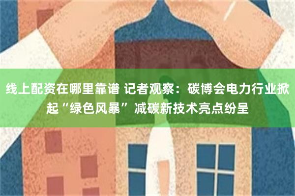 线上配资在哪里靠谱 记者观察：碳博会电力行业掀起“绿色风