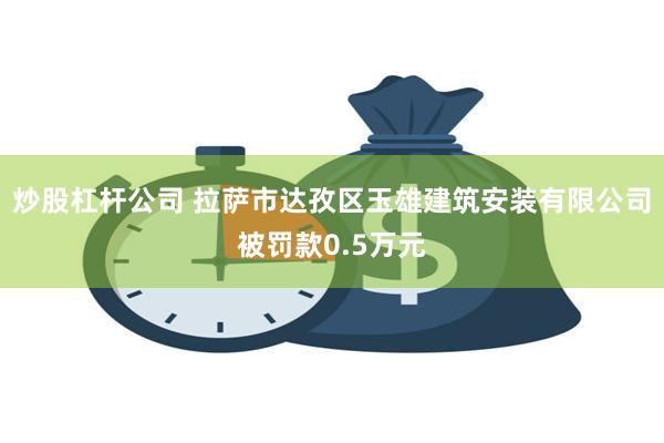 炒股杠杆公司 拉萨市达孜区玉雄建筑安装有限公司被罚款0.5万元