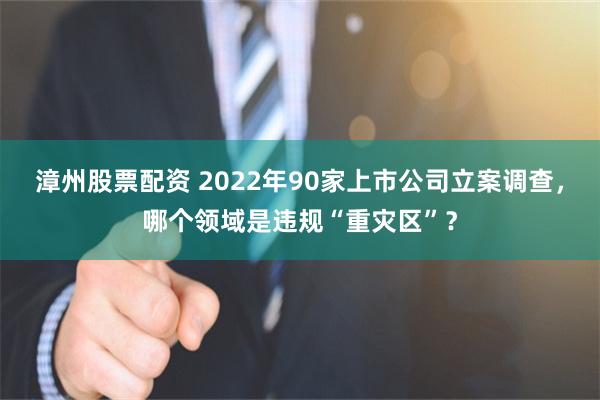 漳州股票配资 2022年90家上市公司立案调查，哪个领域是违规“重灾区”？