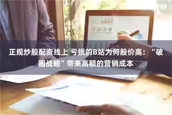 正规炒股配资线上 亏损的B站为何股价高：“破圈战略”带来