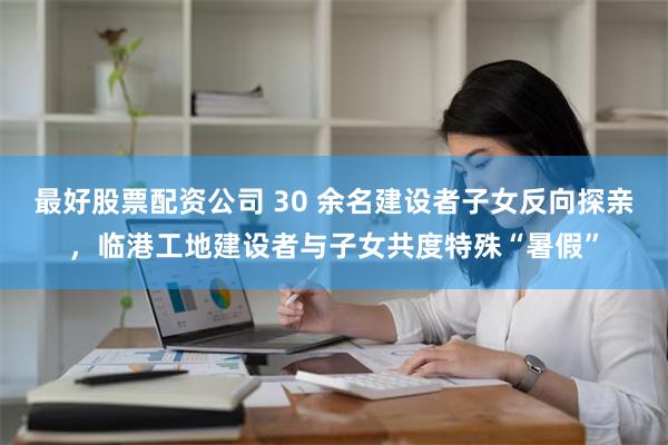 最好股票配资公司 30 余名建设者子女反向探亲，临港工地建设者与子女共度特殊“暑假”