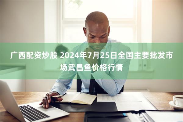 广西配资炒股 2024年7月25日全国主要批发市场武昌鱼