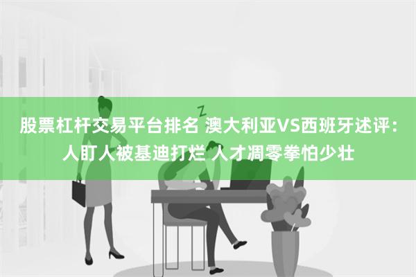 股票杠杆交易平台排名 澳大利亚VS西班牙述评：人盯人被基迪打烂 人才凋零拳怕少壮