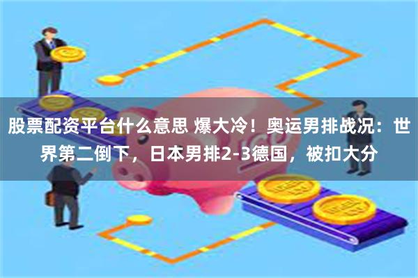 股票配资平台什么意思 爆大冷！奥运男排战况：世界第二倒下，日本男排2-3德国，被扣大分