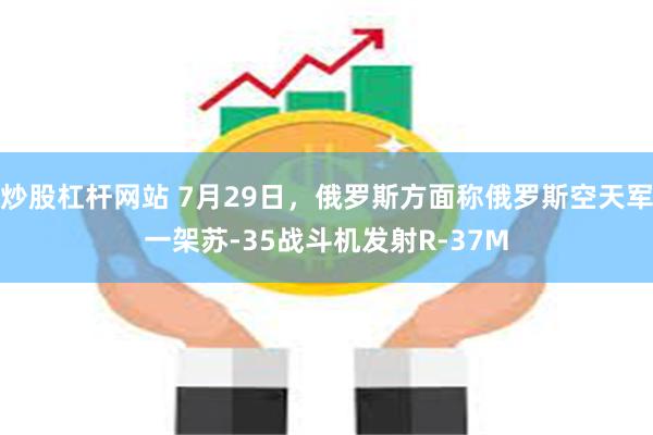 炒股杠杆网站 7月29日，俄罗斯方面称俄罗斯空天军一架苏-35战斗机发射R-37M