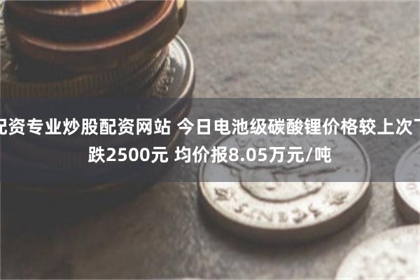 配资专业炒股配资网站 今日电池级碳酸锂价格较上次下跌2500元 均价报8.05万元/吨