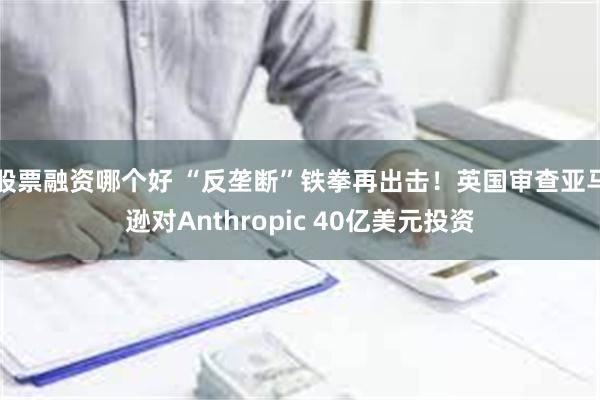 股票融资哪个好 “反垄断”铁拳再出击！英国审查亚马逊对Anthropic 40亿美元投资