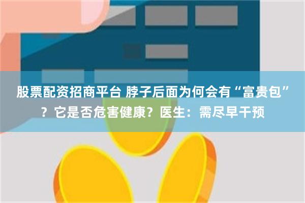 股票配资招商平台 脖子后面为何会有“富贵包”？它是否危害健康？医生：需尽早干预