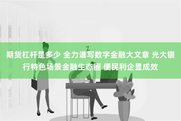 期货杠杆是多少 全力谱写数字金融大文章 光大银行特色场景金融生态圈 便民利企显成效