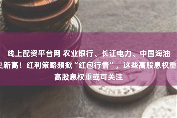 线上配资平台网 农业银行、长江电力、中国海油……历史新高！红利策略频掀“红包行情”，这些高股息权重或可关注