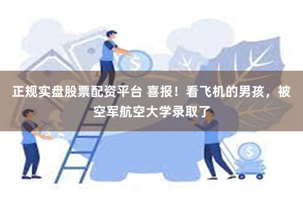 正规实盘股票配资平台 喜报！看飞机的男孩，被空军航空大学录取了