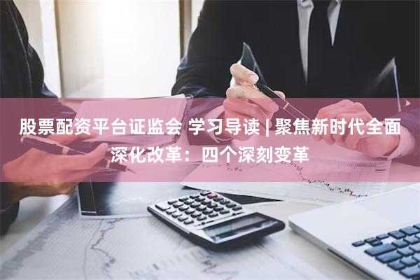 股票配资平台证监会 学习导读 | 聚焦新时代全面深化改革：四个深刻变革