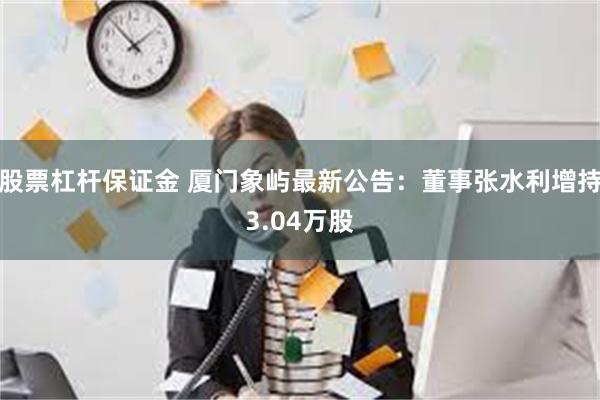 股票杠杆保证金 厦门象屿最新公告：董事张水利增持3.04