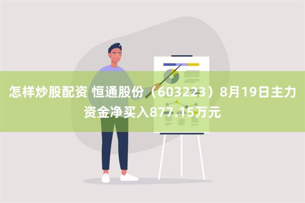 怎样炒股配资 恒通股份（603223）8月19日主力资金净买入877.15万元