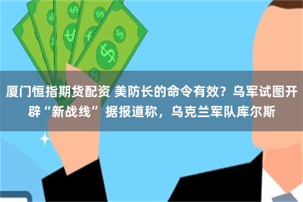 厦门恒指期货配资 美防长的命令有效？乌军试图开辟“新战线” 据报道称，乌克兰军队库尔斯