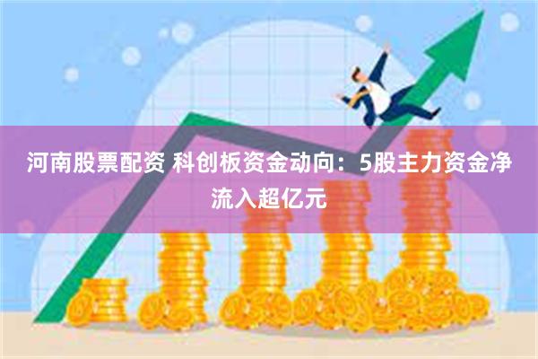 河南股票配资 科创板资金动向：5股主力资金净流入超亿元