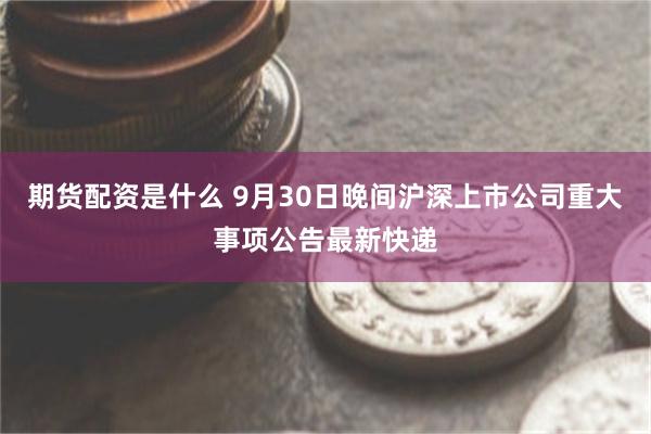 期货配资是什么 9月30日晚间沪深上市公司重大事项公告最新快递