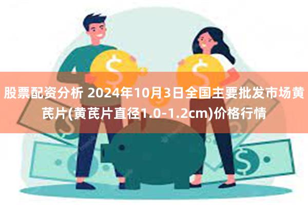 股票配资分析 2024年10月3日全国主要批发市场黄芪片(黄芪片直径1.0-1.2cm)价格行情