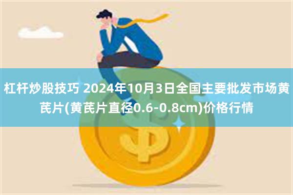 杠杆炒股技巧 2024年10月3日全国主要批发市场黄芪片