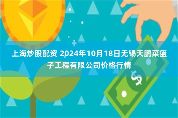 上海炒股配资 2024年10月18日无锡天鹏菜篮子工程有