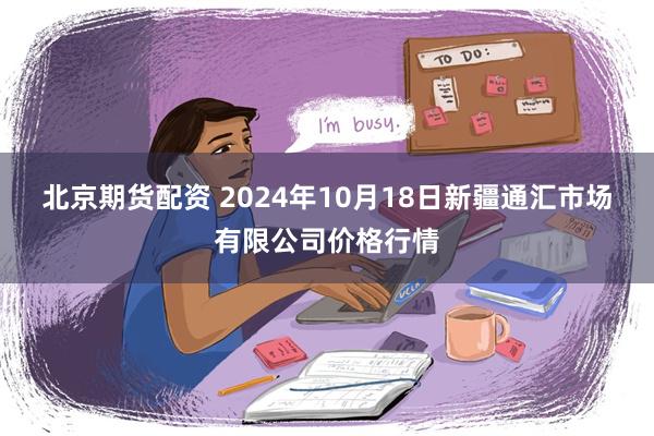 北京期货配资 2024年10月18日新疆通汇市场有限公司价格行情