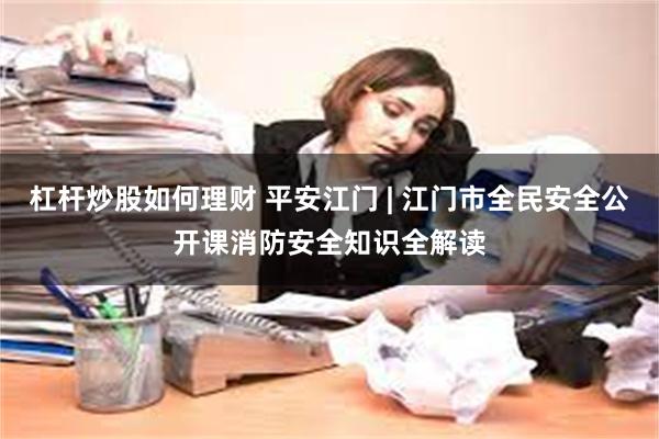 杠杆炒股如何理财 平安江门 | 江门市全民安全公开课消防安全知识全解读