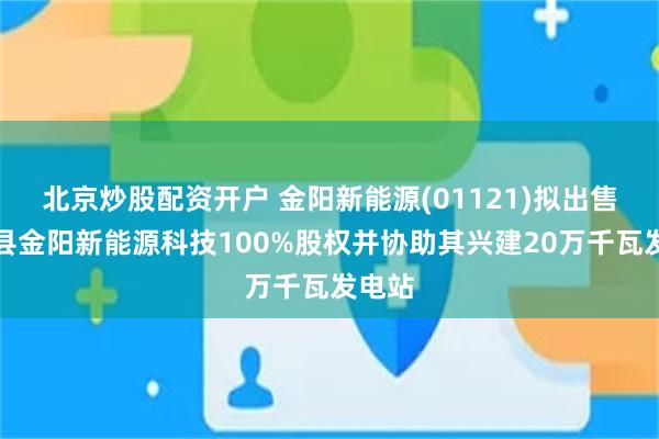 北京炒股配资开户 金阳新能源(01121)拟出售尚义县金阳新能源科技100%股权并协助其兴建20万千瓦发电站