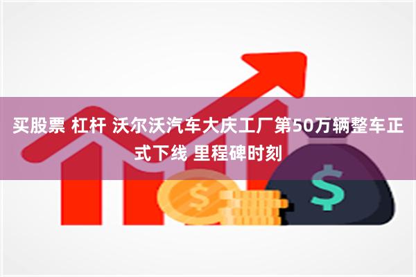 买股票 杠杆 沃尔沃汽车大庆工厂第50万辆整车正式下线 里程碑时刻