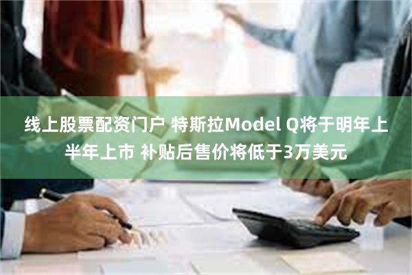 线上股票配资门户 特斯拉Model Q将于明年上半年上市 补贴后售价将低于3万美元