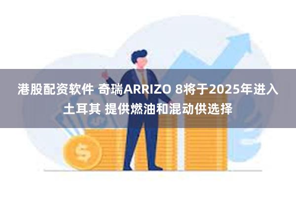 港股配资软件 奇瑞ARRIZO 8将于2025年进入土耳其 提供燃油和混动供选择