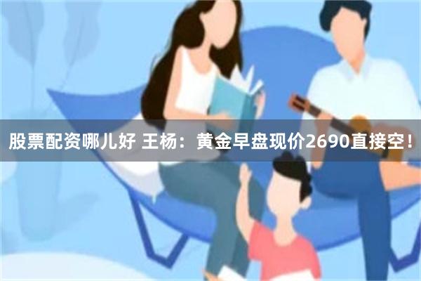 股票配资哪儿好 王杨：黄金早盘现价2690直接空！