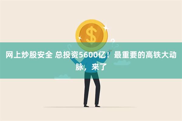 网上炒股安全 总投资5600亿！最重要的高铁大动脉，来了