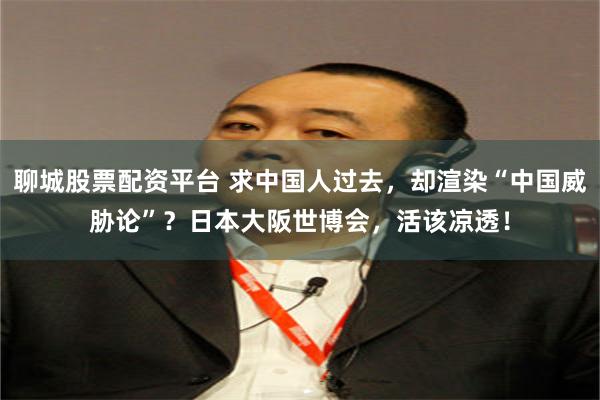 聊城股票配资平台 求中国人过去，却渲染“中国威胁论”？日本大阪世博会，活该凉透！