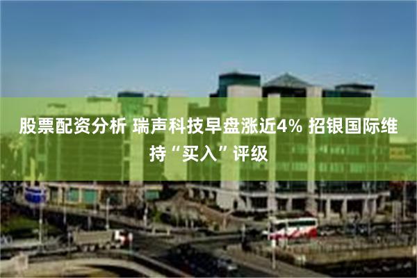 股票配资分析 瑞声科技早盘涨近4% 招银国际维持“买入”评级