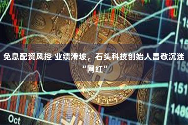 免息配资风控 业绩滑坡，石头科技创始人昌敬沉迷“网红”