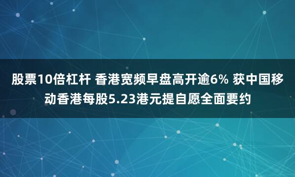 股票10倍杠杆 香港宽频早盘高开逾6% 获中国移动香港每股5.23港元提自愿全面要约