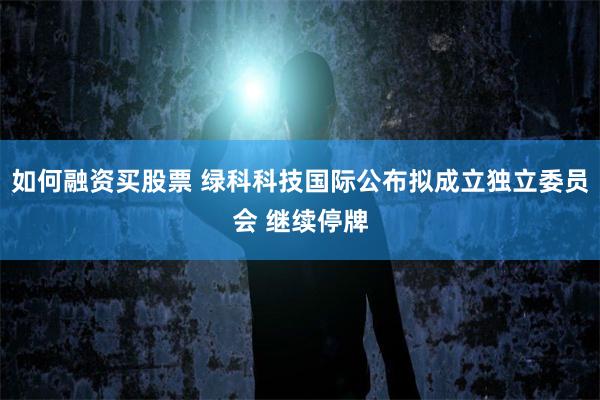 如何融资买股票 绿科科技国际公布拟成立独立委员会 继续停牌