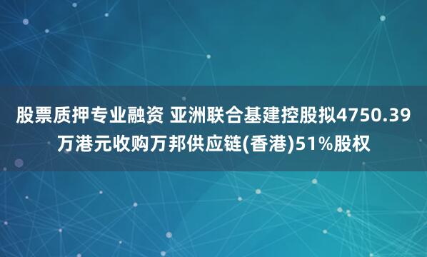 股票质押专业融资 亚洲联合基建控股拟4750.39万港元收购万邦供应链(香港)51%股权