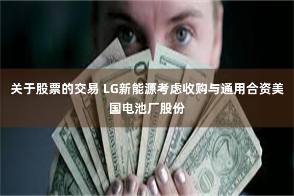 关于股票的交易 LG新能源考虑收购与通用合资美国电池厂股份