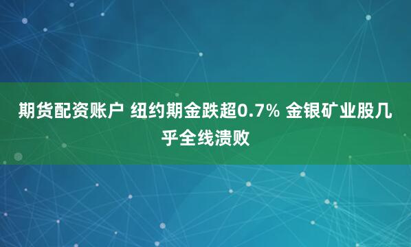 期货配资账户 纽约期金跌超0.7% 金银矿业股几乎全线溃败