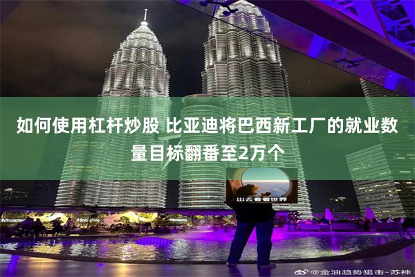 如何使用杠杆炒股 比亚迪将巴西新工厂的就业数量目标翻番至2万个