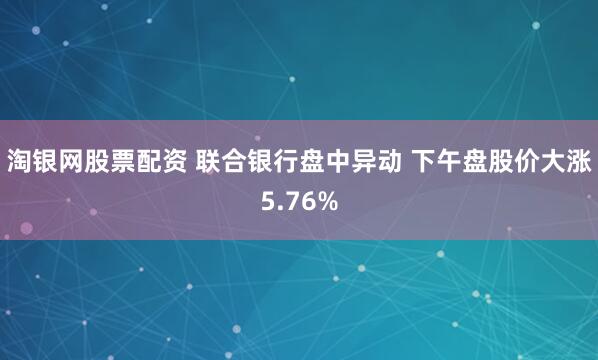 淘银网股票配资 联合银行盘中异动 下午盘股价大涨5.76%