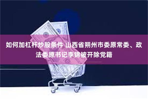 如何加杠杆炒股条件 山西省朔州市委原常委、政法委原书记李锦被开除党籍