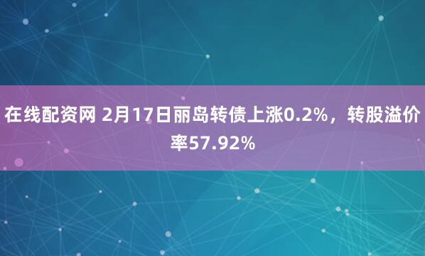 在线配资网 2月17日丽岛转债上涨0.2%，转股溢价率57.92%