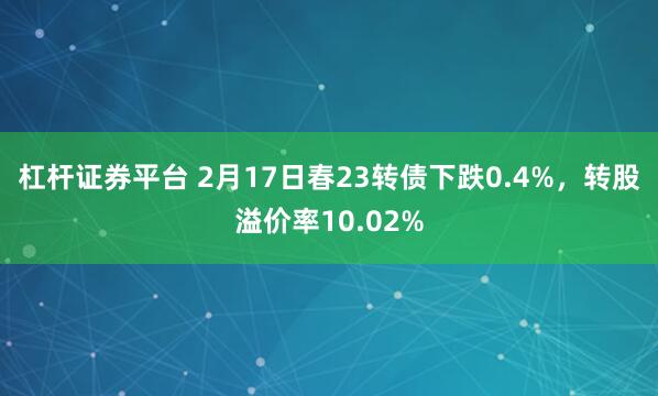 杠杆证券平台 2月17日春23转债下跌0.4%，转股溢价率10.02%