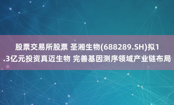 股票交易所股票 圣湘生物(688289.SH)拟1.3亿元投资真迈生物 完善基因测序领域产业链布局