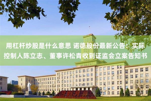 用杠杆炒股是什么意思 诺德股份最新公告:实际控制人陈立志、董事许松青收到证监会立案告知书
